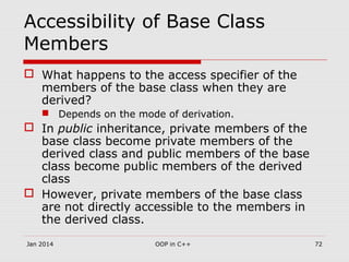 Accessibility of Base Class
Members
 What happens to the access specifier of the
members of the base class when they are
derived?
 Depends on the mode of derivation.
 In public inheritance, private members of the
base class become private members of the
derived class and public members of the base
class become public members of the derived
class
 However, private members of the base class
are not directly accessible to the members in
the derived class.
Jan 2014 72OOP in C++
 