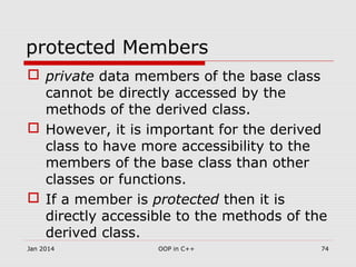 protected Members
 private data members of the base class
cannot be directly accessed by the
methods of the derived class.
 However, it is important for the derived
class to have more accessibility to the
members of the base class than other
classes or functions.
 If a member is protected then it is
directly accessible to the methods of the
derived class.
Jan 2014 74OOP in C++
 
