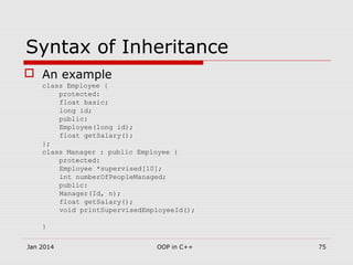 Syntax of Inheritance
 An example
class Employee {
protected:
float basic;
long id;
public:
Employee(long id);
float getSalary();
};
class Manager : public Employee {
protected:
Employee *supervised[10];
int numberOfPeopleManaged;
public:
Manager(Id, n);
float getSalary();
void printSupervisedEmployeeId();
}
Jan 2014 75OOP in C++
 