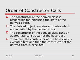 Order of Constructor Calls
 The constructor of the derived class is
responsible for initializing the state of the
derived object.
 The derived object contains attributes which
are inherited by the derived class.
 The constructor of the derived class calls an
appropriate constructor of the base class
 Therefore, the constructor of the base class is
executed first and then the constructor of the
derived class is executed.
Jan 2014 76OOP in C++
 
