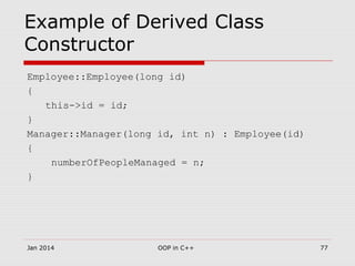 Example of Derived Class
Constructor
Employee::Employee(long id)
{
this->id = id;
}
Manager::Manager(long id, int n) : Employee(id)
{
numberOfPeopleManaged = n;
}
Jan 2014 77OOP in C++
 