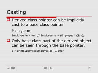 Casting
 Derived class pointer can be implicitly
cast to a base class pointer
Manager m;
Employee *e = &m; // Employee *e = (Employee *)(&m);
 Only base class part of the derived object
can be seen through the base pointer.
e-> printSupervisedEmployeeId(); //error
Jan 2014 79OOP in C++
 