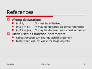 References
 Wrong declarations
 int& i; // must be initialized
 int& j = 5; // may be declared as const reference
 int& i = j+k; // may be declared as a const reference
 Often used as function parameters :
 called function can change actual argument
 faster than call-by-value for large objects
8OOP in C++Jan 2014
 