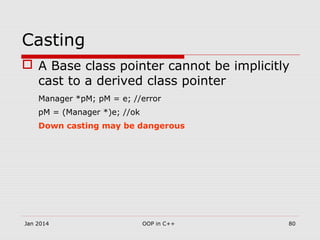 Casting
 A Base class pointer cannot be implicitly
cast to a derived class pointer
Manager *pM; pM = e; //error
pM = (Manager *)e; //ok
Down casting may be dangerous
Jan 2014 80OOP in C++
 