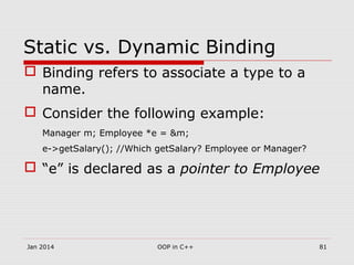 Static vs. Dynamic Binding
 Binding refers to associate a type to a
name.
 Consider the following example:
Manager m; Employee *e = &m;
e->getSalary(); //Which getSalary? Employee or Manager?
 “e” is declared as a pointer to Employee
Jan 2014 81OOP in C++
 
