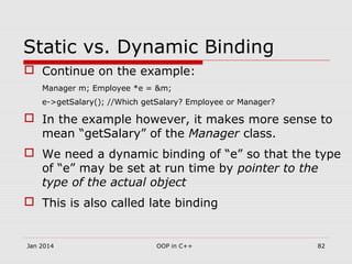 Static vs. Dynamic Binding
 Continue on the example:
Manager m; Employee *e = &m;
e->getSalary(); //Which getSalary? Employee or Manager?
 In the example however, it makes more sense to
mean “getSalary” of the Manager class.
 We need a dynamic binding of “e” so that the type
of “e” may be set at run time by pointer to the
type of the actual object
 This is also called late binding
Jan 2014 82OOP in C++
 