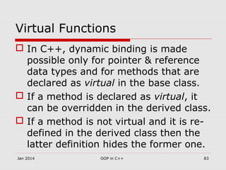 Virtual Functions
 In C++, dynamic binding is made
possible only for pointer & reference
data types and for methods that are
declared as virtual in the base class.
 If a method is declared as virtual, it
can be overridden in the derived class.
 If a method is not virtual and it is re-
defined in the derived class then the
latter definition hides the former one.
Jan 2014 83OOP in C++
 