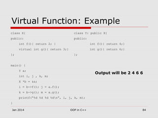 Virtual Function: Example
class X{ class Y: public X{
public: public:
int f(){ return 2; } int f(){ return 4;}
virtual int g(){ return 3;} int g(){ return 6;}
}; };
main() {
Y a;
int i, j , k, m;
X *b = &a;
i = b->f(); j = a.f();
k = b->g(); m = a.g();
printf(“%d %d %d %dn”, i, j, k, m);
}
Jan 2014 84OOP in C++
Output will be 2 4 6 6
 