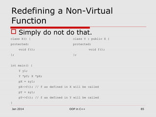 Redefining a Non-Virtual
Function
 Simply do not do that.
class X() { class Y : public X {
protected: protected:
void f(); void f();
}; };
int main() {
Y y1;
Y *pY; X *pX;
pX = &y1;
pX->f(); // f as defined in X will be called
pY = &y1;
pY->f(); // f as defined in Y will be called
}
Jan 2014 85OOP in C++
 