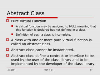 Abstract Class
 Pure Virtual Function
 A virtual function may be assigned to NULL meaning that
this function is declared but not defined in a class.
 Definition of such a class is incomplete.
 A class with one or more pure virtual function is
called an abstract class.
 Abstract class cannot be instantiated.
 Abstract class define a contract or interface to be
used by the user of the class library and to be
implemented by the developer of the class library.
Jan 2014 87OOP in C++
 