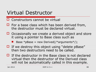Virtual Destructor
 Constructors cannot be virtual
 For a base class which has been derived from,
the destructor must be declared virtual.
 Occasionally we create a derived object and store
it using a pointer to Base class such as
 Base *pBase = new Derived(/*arguments*/);
 If we destroy this object using “delete pBase”
then two destructors need to be called.
 If the destructor in the Base class is not declared
virtual then the destructor of the Derived class
will not be automatically called in this example.
Jan 2014 88OOP in C++
 