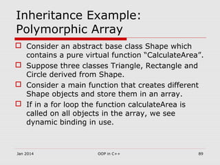 Inheritance Example:
Polymorphic Array
 Consider an abstract base class Shape which
contains a pure virtual function “CalculateArea”.
 Suppose three classes Triangle, Rectangle and
Circle derived from Shape.
 Consider a main function that creates different
Shape objects and store them in an array.
 If in a for loop the function calculateArea is
called on all objects in the array, we see
dynamic binding in use.
Jan 2014 89OOP in C++
 