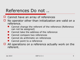 References Do not ..
 Cannot have an array of references
 No operator other than initialization are valid on a
reference.
 Cannot change the referent of the reference (Reference
can not be assigned)
 Cannot take the address of the reference
 Cannot compare two references
 Cannot do arithmetic on references
 Cannot point to a reference
 All operations on a reference actually work on the
referent.
9OOP in C++Jan 2014
 