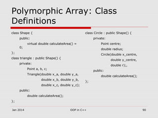 Polymorphic Array: Class
Definitions
class Shape {
public:
virtual double calculateArea() =
0;
};
class triangle : public Shape() {
private:
Point a, b, c;
Triangle(double x_a, double y_a,
double x_b, double y_b,
double x_c, double y_c);
public:
double calculateArea();
};
class Circle : public Shape() {
private:
Point centre;
double radius;
Circle(double x_centre,
double y_centre,
double r);,
public:
double calculateArea();
};
Jan 2014 90OOP in C++
 