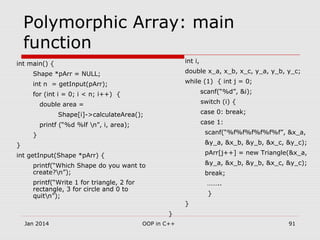 Polymorphic Array: main
function
int main() {
Shape *pArr = NULL;
int n = getInput(pArr);
for (int i = 0; i < n; i++) {
double area =
Shape[i]->calculateArea();
printf (“%d %lf n”, i, area);
}
}
int getInput(Shape *pArr) {
printf(“Which Shape do you want to
create?n”);
printf(“Write 1 for triangle, 2 for
rectangle, 3 for circle and 0 to
quitn”);
int i,
double x_a, x_b, x_c, y_a, y_b, y_c;
while (1) { int j = 0;
scanf(“%d”, &i);
switch (i) {
case 0: break;
case 1:
scanf(“%f%f%f%f%f%f”, &x_a,
&y_a, &x_b, &y_b, &x_c, &y_c);
pArr[j++] = new Triangle(&x_a,
&y_a, &x_b, &y_b, &x_c, &y_c);
break;
……..
}
}
}
Jan 2014 91OOP in C++
 