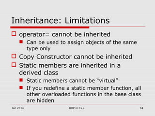Inheritance: Limitations
 operator= cannot be inherited
 Can be used to assign objects of the same
type only
 Copy Constructor cannot be inherited
 Static members are inherited in a
derived class
 Static members cannot be “virtual”
 If you redefine a static member function, all
other overloaded functions in the base class
are hidden
Jan 2014 94OOP in C++
 