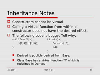 Inheritance Notes
 Constructors cannot be virtual
 Calling a virtual function from within a
constructor does not have the desired effect.
 The following code is buggy. Tell why.
void f(Base *b) { int main() {
b[0].f(); b[1].f(); Derived d[10];
} f(d);
}
 Derived is publicly derived from Base.
 Class Base has a virtual function “f” which is
redefined in Derived.
Jan 2014 95OOP in C++
 