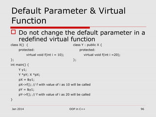 Default Parameter & Virtual
Function
 Do not change the default parameter in a
redefined virtual function
class X() { class Y : public X {
protected: protected:
virtual void f(int i = 10); virtual void f(int i =20);
}; };
int main() {
Y y1;
Y *pY; X *pX;
pX = &y1;
pX->f(); // f with value of i as 10 will be called
pY = &y1;
pY->f(); // f with value of i as 20 will be called
}
Jan 2014 96OOP in C++
 