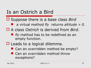 Is an Ostrich a Bird
 Suppose there is a base class Bird
 a virtual method fly returns altitude > 0.
 A class Ostrich is derived from Bird.
 fly method has to be redefined as an
empty function.
 Leads to a logical dilemma.
 Can an overridden method be empty?
 Can an overridden method throw
exceptions?
Jan 2014 97OOP in C++
 