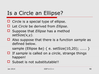 Is a Circle an Ellipse?
 Circle is a special type of ellipse.
 Let Circle be derived from Ellipse.
 Suppose that Ellipse has a method
setSize(x,y).
 Also suppose that there is a function sample as
defined below.
sample (Ellipse &e) { e. setSize(10,20); ……. }
 If sample is called on a circle, strange things
happen!
 Subset is not substitutable!!
Jan 2014 98OOP in C++
 