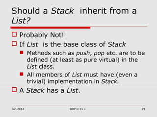 Should a Stack inherit from a
List?
 Probably Not!
 If List is the base class of Stack
 Methods such as push, pop etc. are to be
defined (at least as pure virtual) in the
List class.
 All members of List must have (even a
trivial) implementation in Stack.
 A Stack has a List.
Jan 2014 99OOP in C++
 