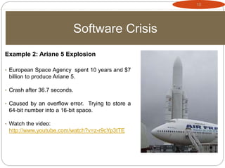 10
Software Crisis
Example 2: Ariane 5 Explosion
• European Space Agency spent 10 years and $7
billion to produce Ariane 5.
• Crash after 36.7 seconds.
• Caused by an overflow error. Trying to store a
64-bit number into a 16-bit space.
• Watch the video:
http://www.youtube.com/watch?v=z-r9cYp3tTE
 