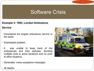 11
Software Crisis
Example 3: 1992, London Ambulance
Service
• Considered the largest ambulance service in
the world.
• Overloaded problem.
• It was unable to keep track of the
ambulances and their statuses. Sending
multiple units to some locations and no units
to other locations.
• Generates many exceptions messages.
• 46 deaths.
 