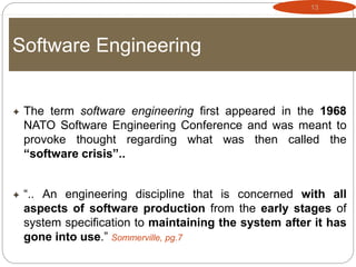13
Software Engineering
 The term software engineering first appeared in the 1968
NATO Software Engineering Conference and was meant to
provoke thought regarding what was then called the
“software crisis”..
 “.. An engineering discipline that is concerned with all
aspects of software production from the early stages of
system specification to maintaining the system after it has
gone into use.” Sommerville, pg.7
 