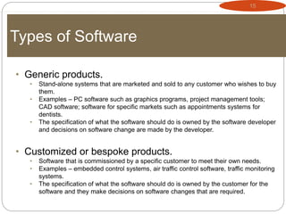 15
Types of Software
• Generic products.
• Stand-alone systems that are marketed and sold to any customer who wishes to buy
them.
• Examples – PC software such as graphics programs, project management tools;
CAD software; software for specific markets such as appointments systems for
dentists.
• The specification of what the software should do is owned by the software developer
and decisions on software change are made by the developer.
• Customized or bespoke products.
• Software that is commissioned by a specific customer to meet their own needs.
• Examples – embedded control systems, air traffic control software, traffic monitoring
systems.
• The specification of what the software should do is owned by the customer for the
software and they make decisions on software changes that are required.
 