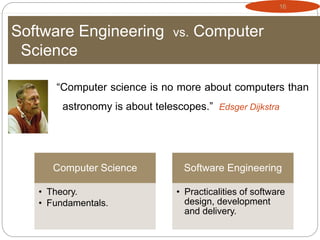 16
Software Engineering vs. Computer
Science
“Computer science is no more about computers than
astronomy is about telescopes.” Edsger Dijkstra
Computer Science
• Theory.
• Fundamentals.
Software Engineering
• Practicalities of software
design, development
and delivery.
 