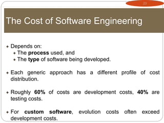 23
The Cost of Software Engineering
 Depends on:
 The process used, and
 The type of software being developed.
 Each generic approach has a different profile of cost
distribution.
 Roughly 60% of costs are development costs, 40% are
testing costs.
 For custom software, evolution costs often exceed
development costs.
 