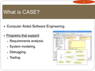 26
What is CASE?
 Computer Aided Software Engineering.
 Programs that support:
 Requirements analysis.
 System modeling.
 Debugging.
 Testing.
 