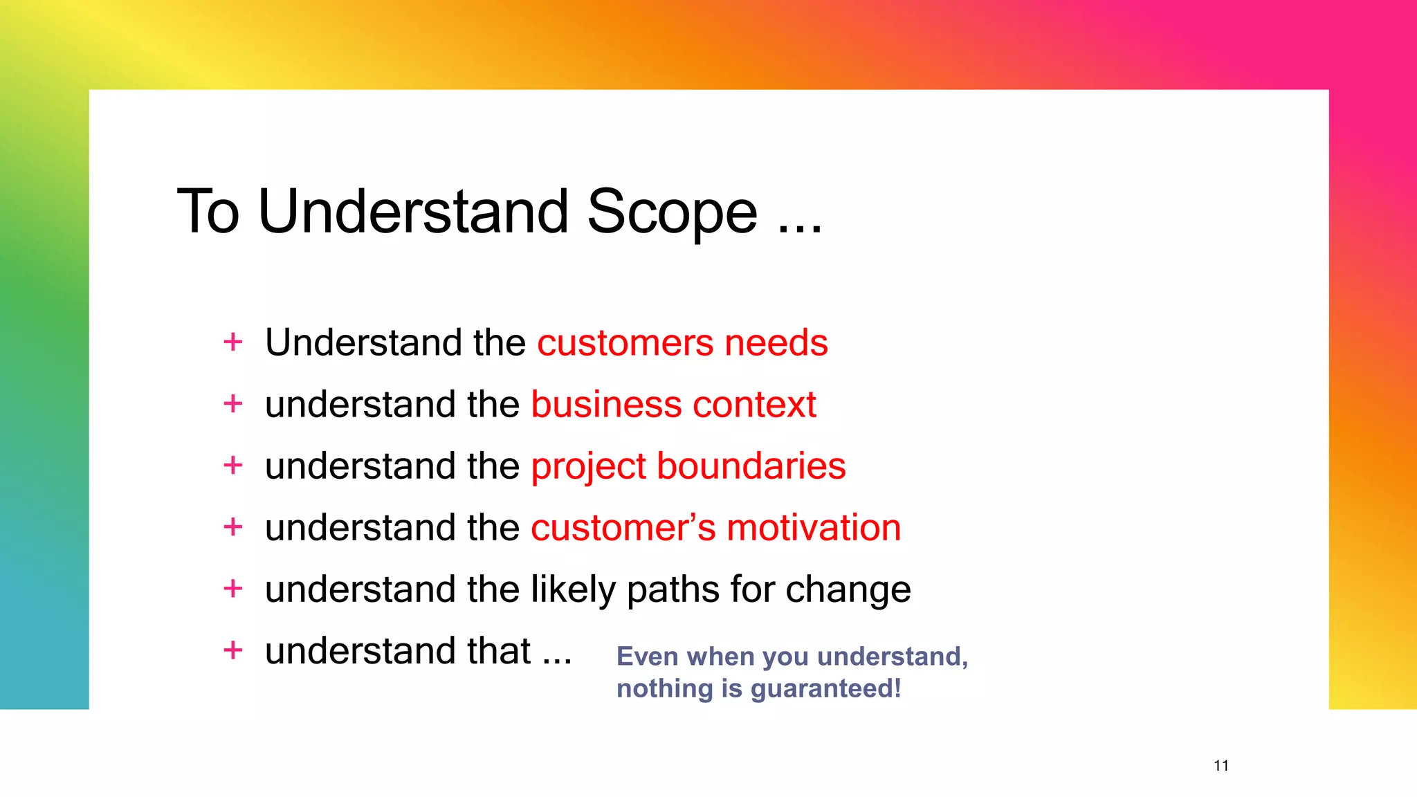 11
To Understand Scope ...
+ Understand the customers needs
+ understand the business context
+ understand the project boundaries
+ understand the customer’s motivation
+ understand the likely paths for change
+ understand that ... Even when you understand,
nothing is guaranteed!
 