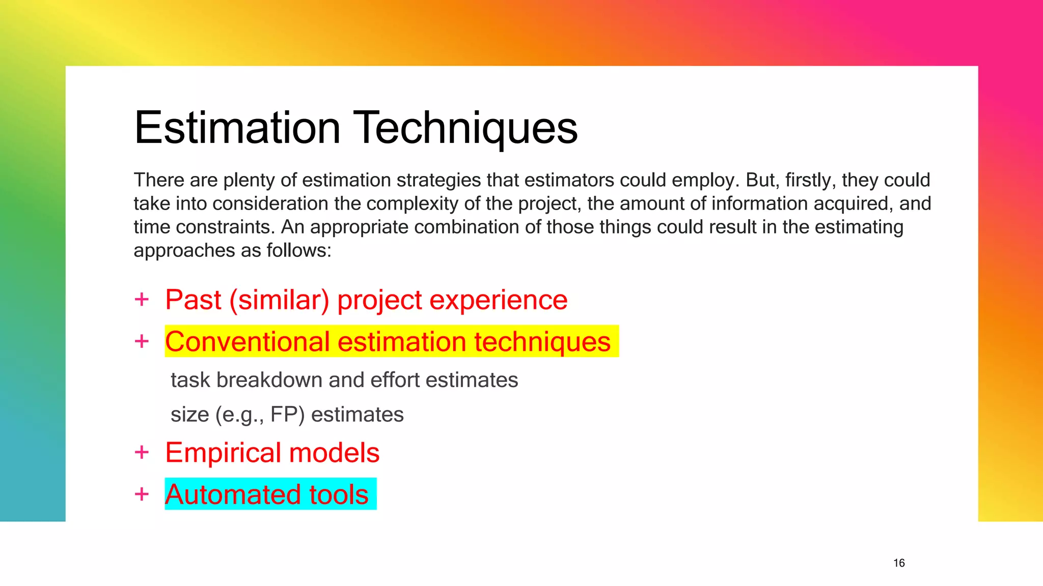 16
Estimation Techniques
+ Past (similar) project experience
+ Conventional estimation techniques
task breakdown and effort estimates
size (e.g., FP) estimates
+ Empirical models
+ Automated tools
There are plenty of estimation strategies that estimators could employ. But, firstly, they could
take into consideration the complexity of the project, the amount of information acquired, and
time constraints. An appropriate combination of those things could result in the estimating
approaches as follows:
 