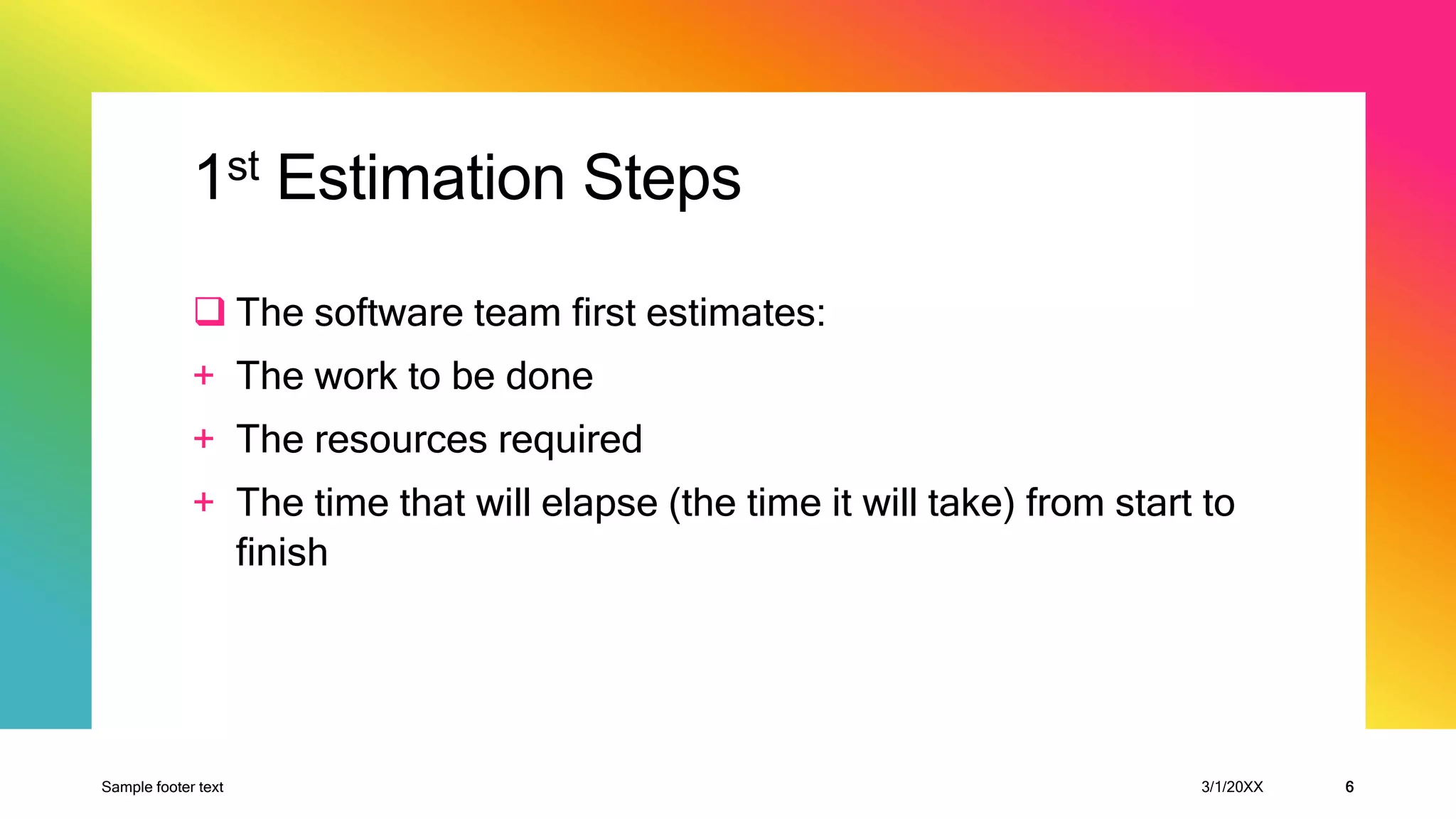 1st Estimation Steps
 The software team first estimates:
+ The work to be done
+ The resources required
+ The time that will elapse (the time it will take) from start to
finish
Sample footer text 3/1/20XX 6
 