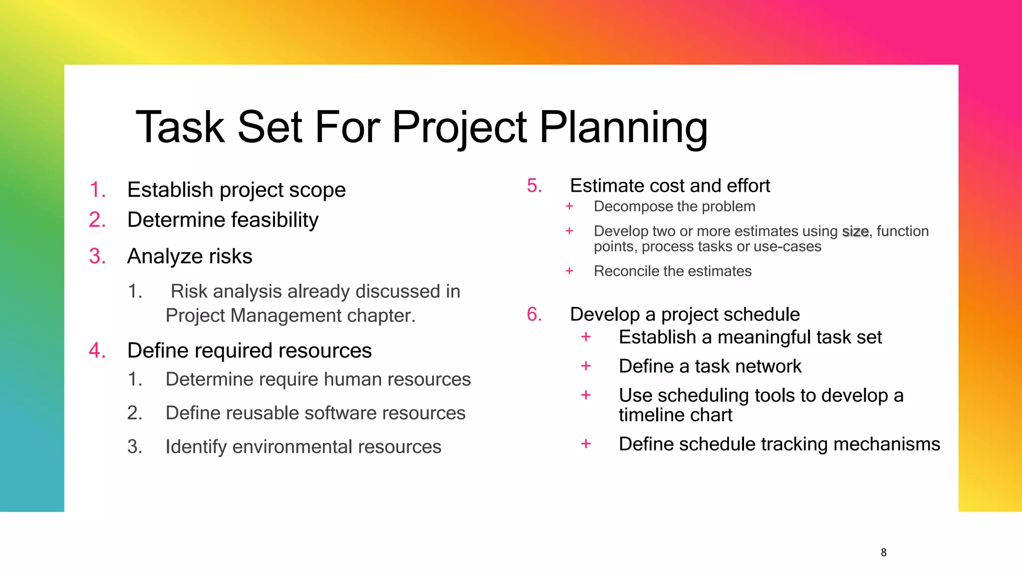 8
Task Set For Project Planning
1. Establish project scope
2. Determine feasibility
3. Analyze risks
1. Risk analysis already discussed in
Project Management chapter.
4. Define required resources
1. Determine require human resources
2. Define reusable software resources
3. Identify environmental resources
5. Estimate cost and effort
+ Decompose the problem
+ Develop two or more estimates using size, function
points, process tasks or use-cases
+ Reconcile the estimates
6. Develop a project schedule
+ Establish a meaningful task set
+ Define a task network
+ Use scheduling tools to develop a
timeline chart
+ Define schedule tracking mechanisms
 