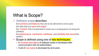 12
What is Scope?
+ Software scope describes
the functions and features that are to be delivered to end-users
the data that are input and output
the “content” that is presented to users as a consequence of using the
software
the performance, constraints, interfaces, and reliability that bound the
system.
+ Scope is defined using one of two techniques:
+ A narrative description of software scope is developed after
communication with all stakeholders.
+ A set of use-cases is developed by end-users.
 