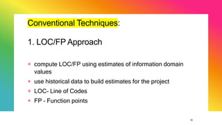 18
Conventional Techniques:
1. LOC/FP Approach
+ compute LOC/FP using estimates of information domain
values
+ use historical data to build estimates for the project
+ LOC- Line of Codes
+ FP – Function points
 