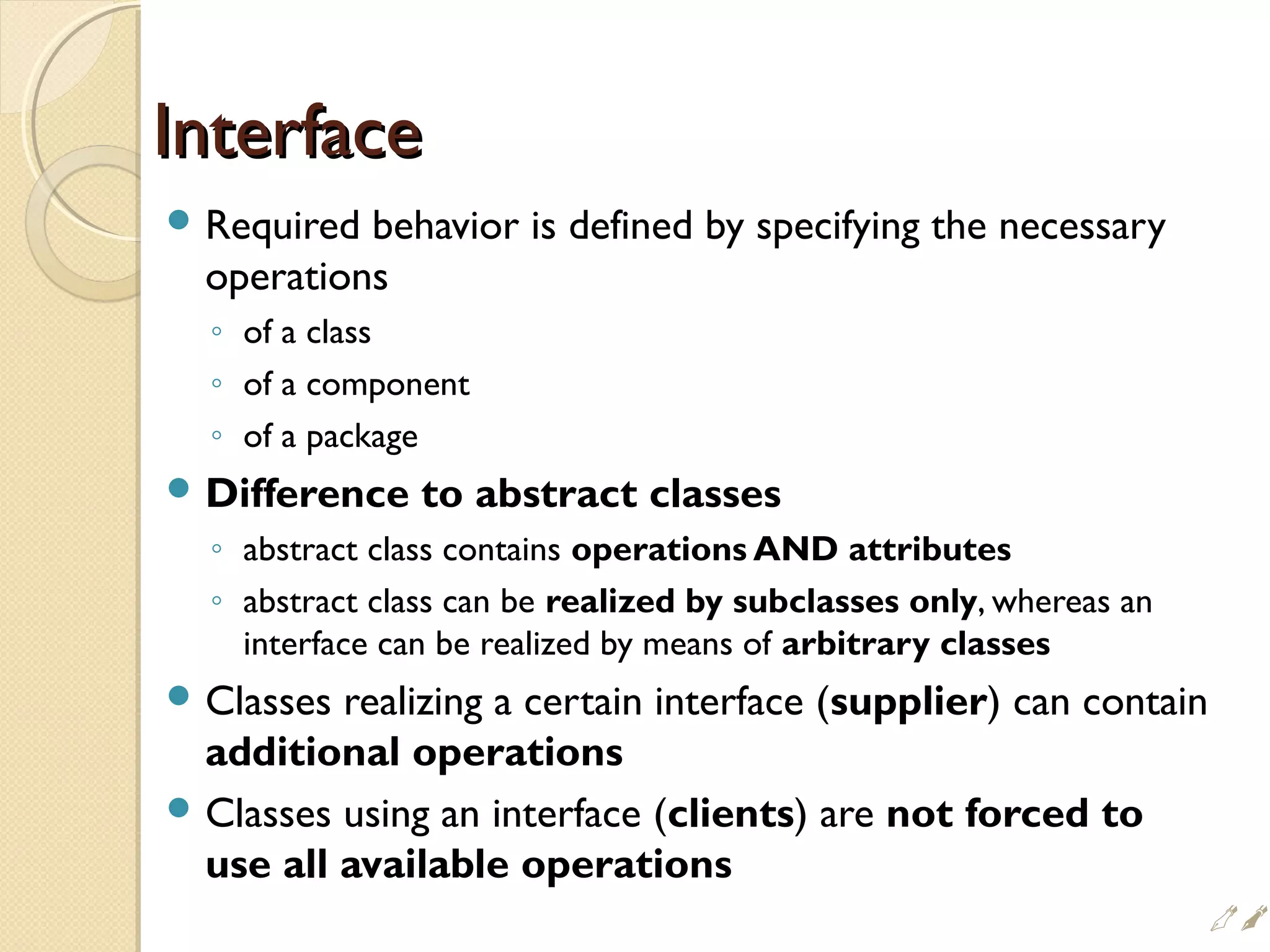 InterfaceInterface
 Required behavior is defined by specifying the necessary
operations
◦ of a class
◦ of a component
◦ of a package
 Difference to abstract classes
◦ abstract class contains operations AND attributes
◦ abstract class can be realized by subclasses only, whereas an
interface can be realized by means of arbitrary classes
 Classes realizing a certain interface (supplier) can contain
additional operations
 Classes using an interface (clients) are not forced to
use all available operations

 