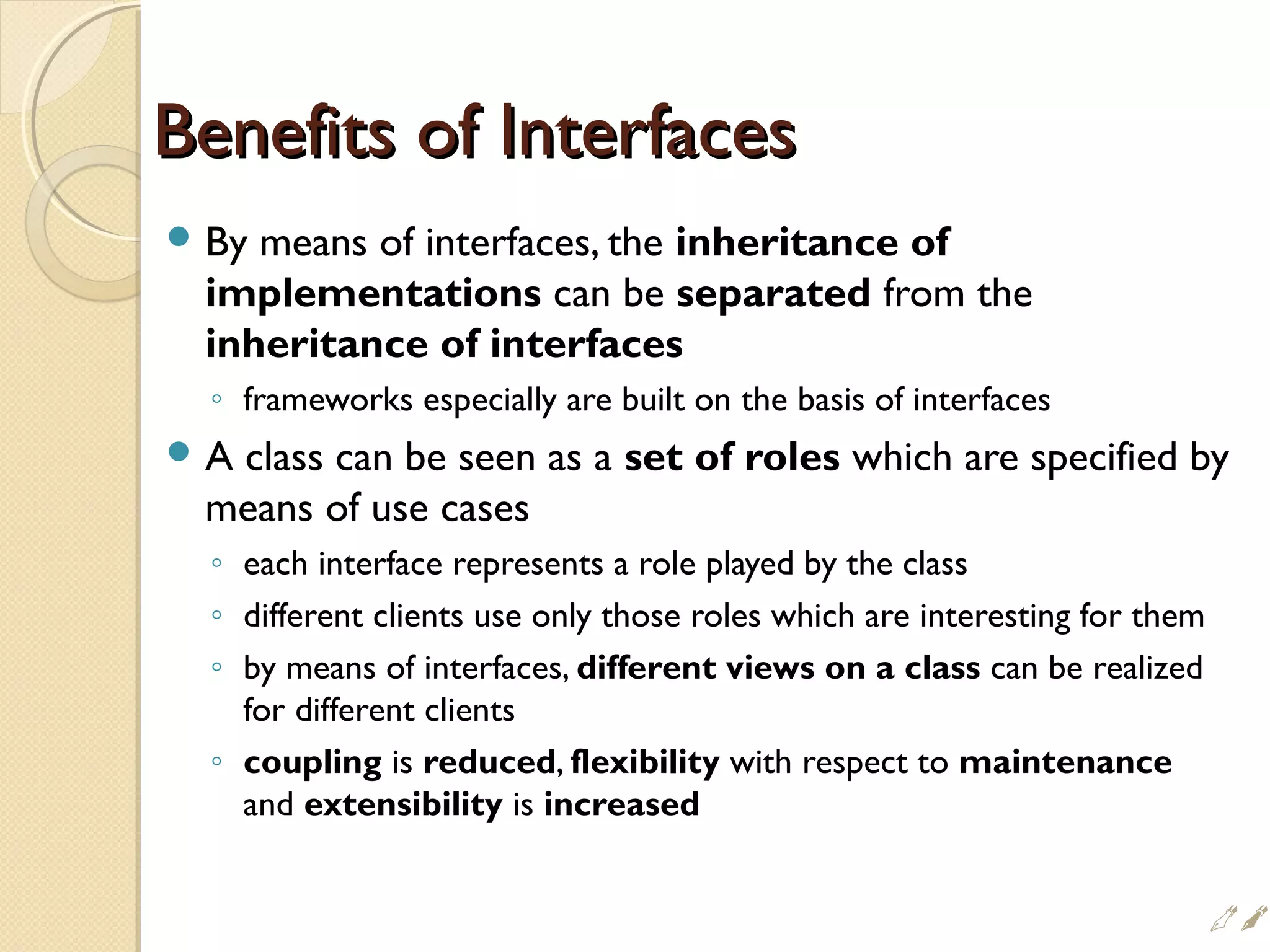 Benefits of InterfacesBenefits of Interfaces
 By means of interfaces, the inheritance of
implementations can be separated from the
inheritance of interfaces
◦ frameworks especially are built on the basis of interfaces
 A class can be seen as a set of roles which are specified by
means of use cases
◦ each interface represents a role played by the class
◦ different clients use only those roles which are interesting for them
◦ by means of interfaces, different views on a class can be realized
for different clients
◦ coupling is reduced, flexibility with respect to maintenance
and extensibility is increased

 