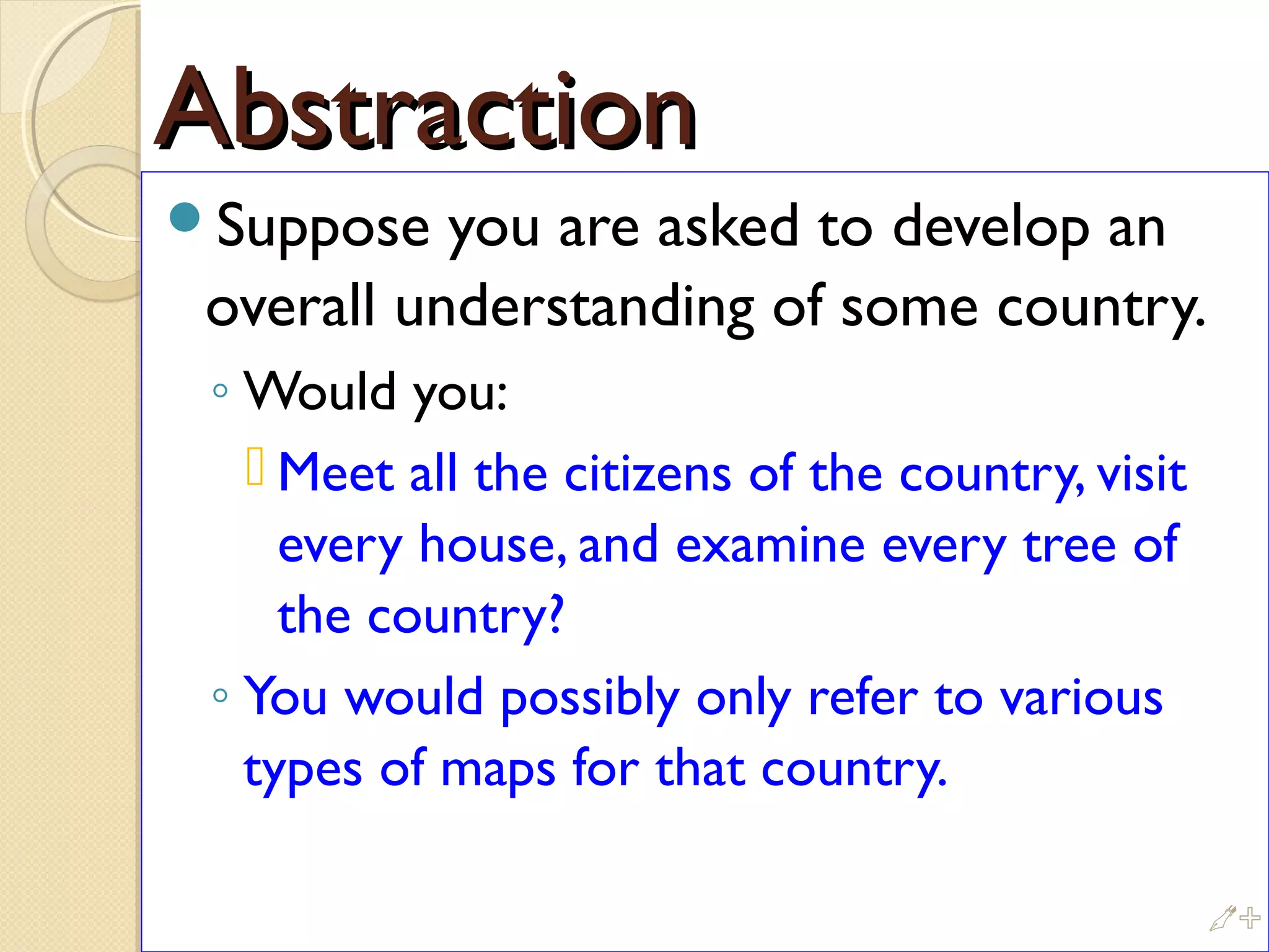 AbstractionAbstraction
Suppose you are asked to develop an
overall understanding of some country.
◦ Would you:
 Meet all the citizens of the country, visit
every house, and examine every tree of
the country?
◦ You would possibly only refer to various
types of maps for that country.
%
 