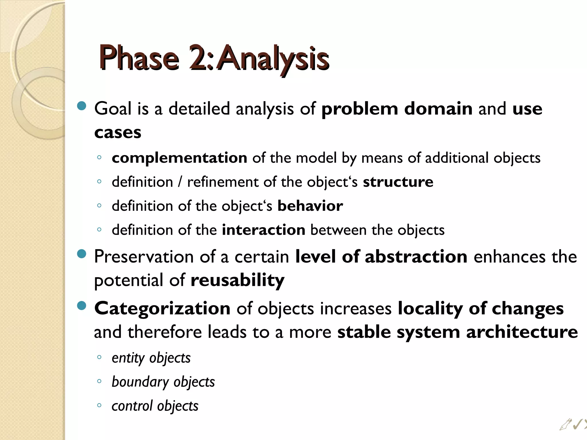 Phase 2:AnalysisPhase 2:Analysis
 Goal is a detailed analysis of problem domain and use
cases
◦ complementation of the model by means of additional objects
◦ definition / refinement of the object‘s structure
◦ definition of the object‘s behavior
◦ definition of the interaction between the objects
 Preservation of a certain level of abstraction enhances the
potential of reusability
 Categorization of objects increases locality of changes
and therefore leads to a more stable system architecture
◦ entity objects
◦ boundary objects
◦ control objects
!
 