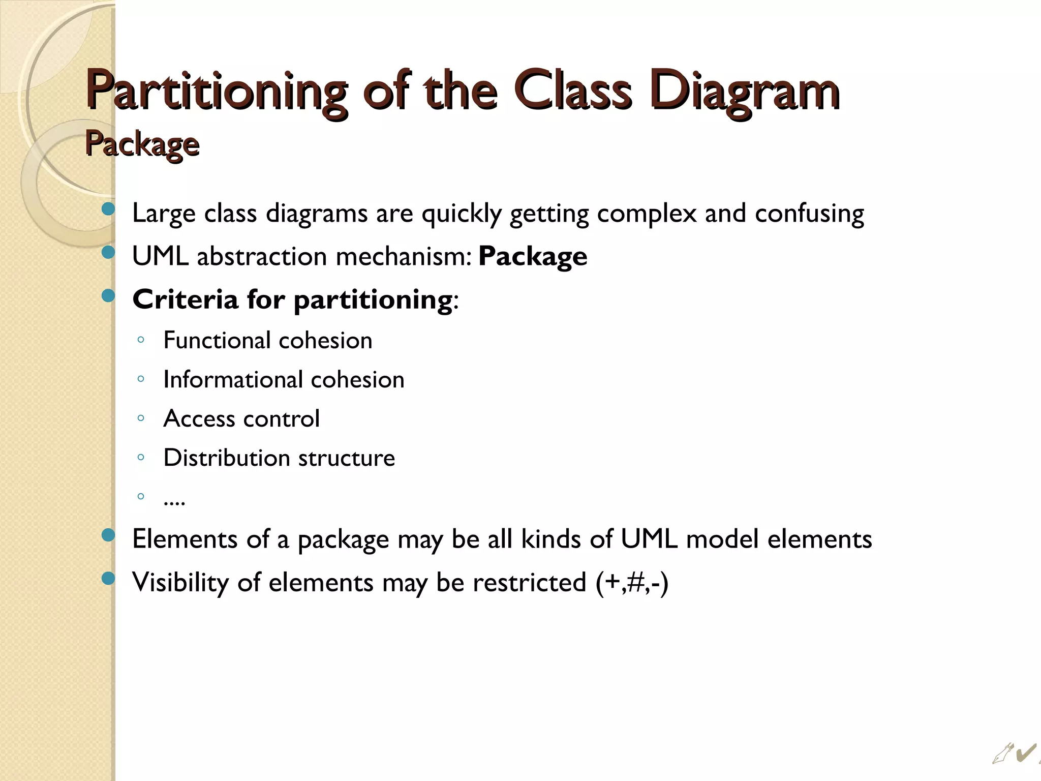 Partitioning of the Class DiagramPartitioning of the Class Diagram
PackagePackage
 Large class diagrams are quickly getting complex and confusing
 UML abstraction mechanism: Package
 Criteria for partitioning:
◦ Functional cohesion
◦ Informational cohesion
◦ Access control
◦ Distribution structure
◦ ....
 Elements of a package may be all kinds of UML model elements
 Visibility of elements may be restricted (+,#,-)
 
 
