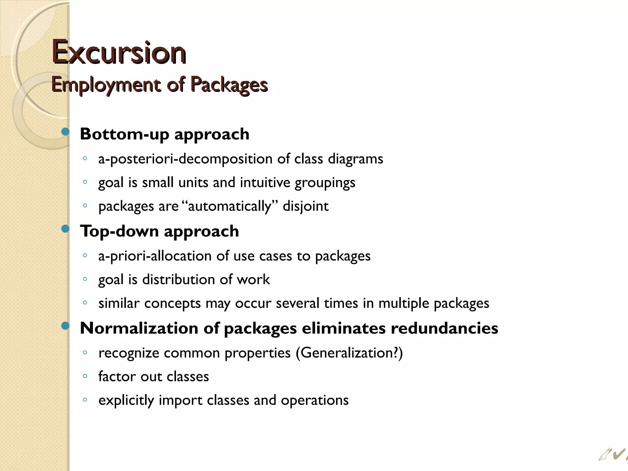 ExcursionExcursion
Employment of PackagesEmployment of Packages
 Bottom-up approach
◦ a-posteriori-decomposition of class diagrams
◦ goal is small units and intuitive groupings
◦ packages are “automatically” disjoint
 Top-down approach
◦ a-priori-allocation of use cases to packages
◦ goal is distribution of work
◦ similar concepts may occur several times in multiple packages
 Normalization of packages eliminates redundancies
◦ recognize common properties (Generalization?)
◦ factor out classes
◦ explicitly import classes and operations
 #
 
