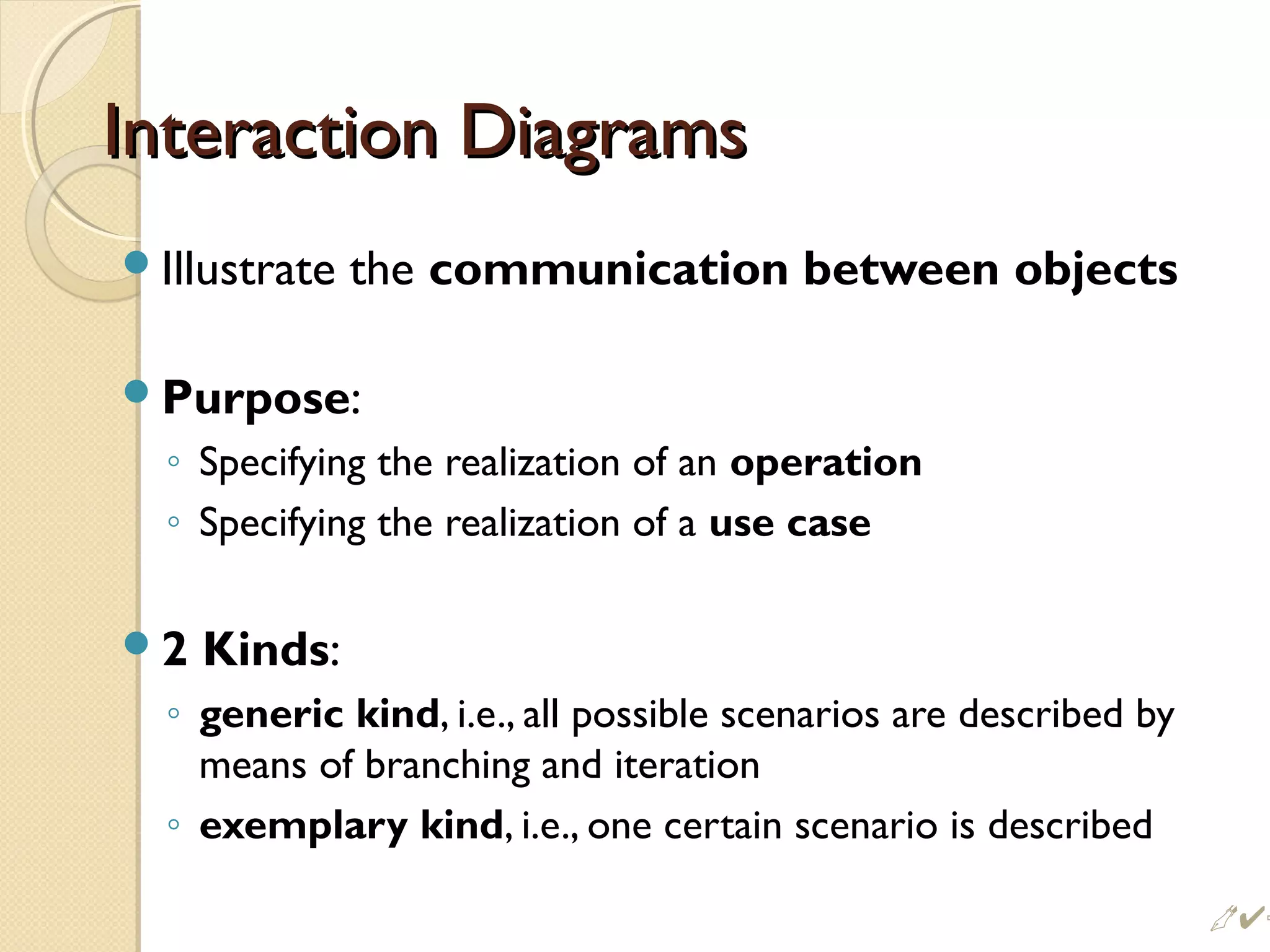 Interaction DiagramsInteraction Diagrams
Illustrate the communication between objects
Purpose:
◦ Specifying the realization of an operation
◦ Specifying the realization of a use case
2 Kinds:
◦ generic kind, i.e., all possible scenarios are described by
means of branching and iteration
◦ exemplary kind, i.e., one certain scenario is described
 %
 