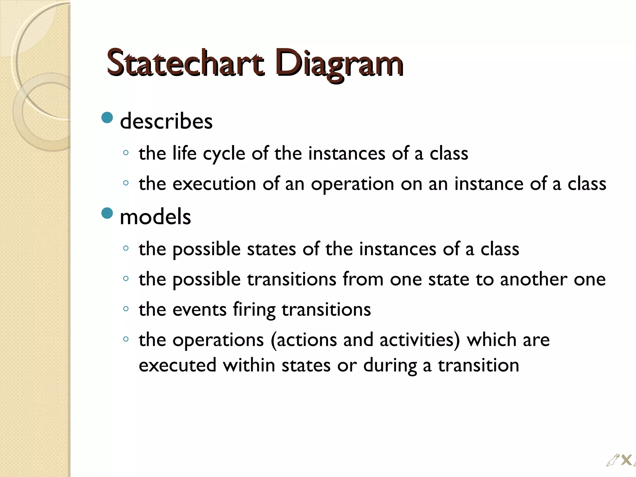 Statechart DiagramStatechart Diagram
describes
◦ the life cycle of the instances of a class
◦ the execution of an operation on an instance of a class
models
◦ the possible states of the instances of a class
◦ the possible transitions from one state to another one
◦ the events firing transitions
◦ the operations (actions and activities) which are
executed within states or during a transition

 