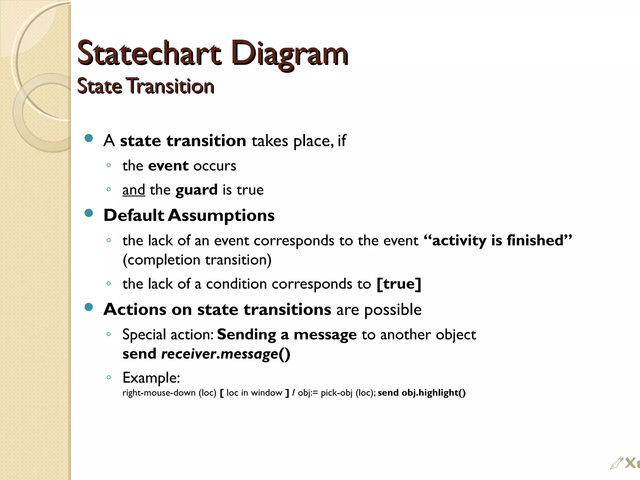 Statechart DiagramStatechart Diagram
State TransitionState Transition
 A state transition takes place, if
◦ the event occurs
◦ and the guard is true
 Default Assumptions
◦ the lack of an event corresponds to the event “activity is finished”
(completion transition)
◦ the lack of a condition corresponds to [true]
 Actions on state transitions are possible
◦ Special action: Sending a message to another object
send receiver.message()
◦ Example:
right-mouse-down (loc) [ loc in window ] / obj:= pick-obj (loc); send obj.highlight()

 