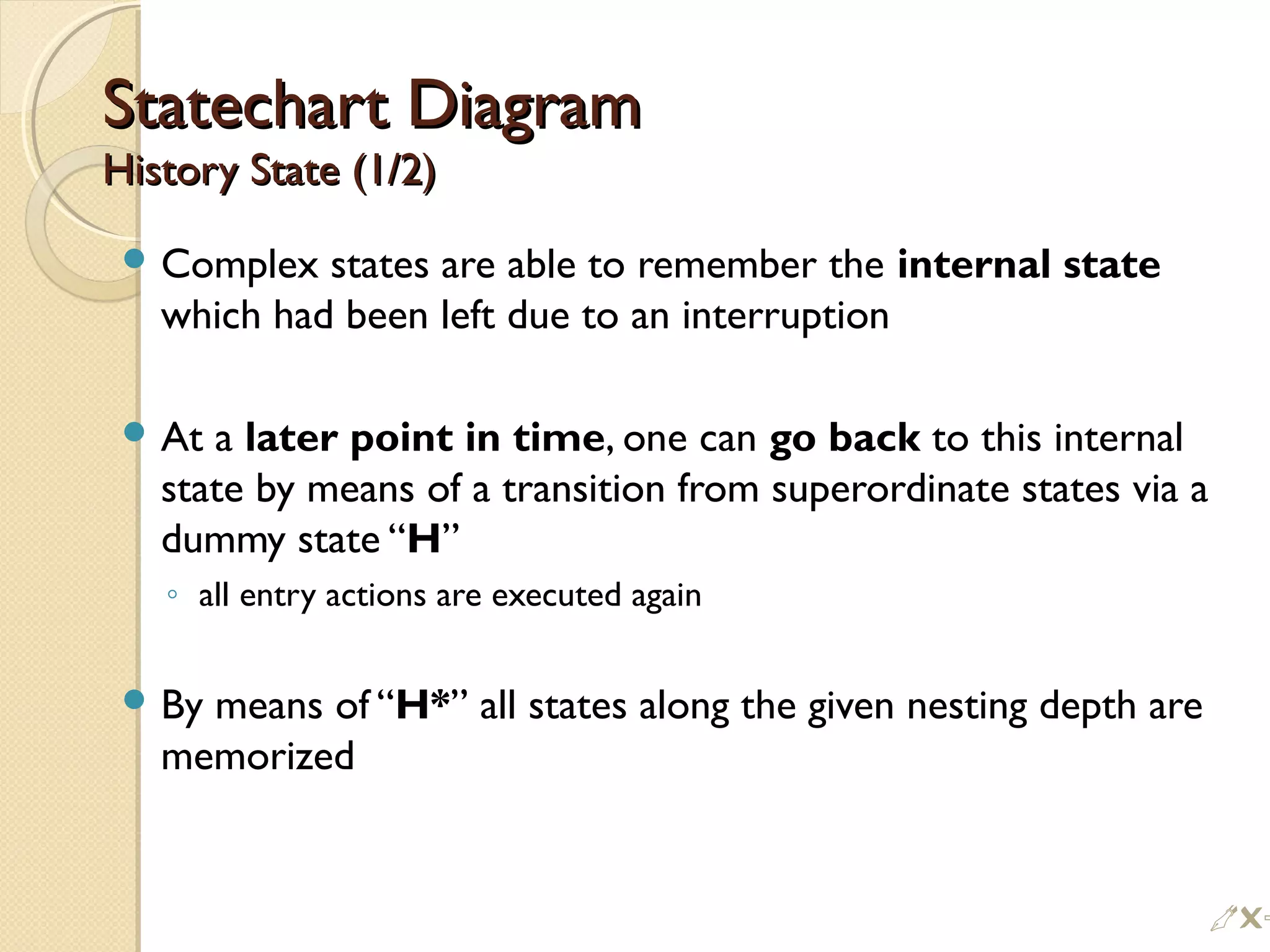 Statechart DiagramStatechart Diagram
History State (1/2)History State (1/2)
 Complex states are able to remember the internal state
which had been left due to an interruption
 At a later point in time, one can go back to this internal
state by means of a transition from superordinate states via a
dummy state “H”
◦ all entry actions are executed again
 By means of “H*” all states along the given nesting depth are
memorized
%
 