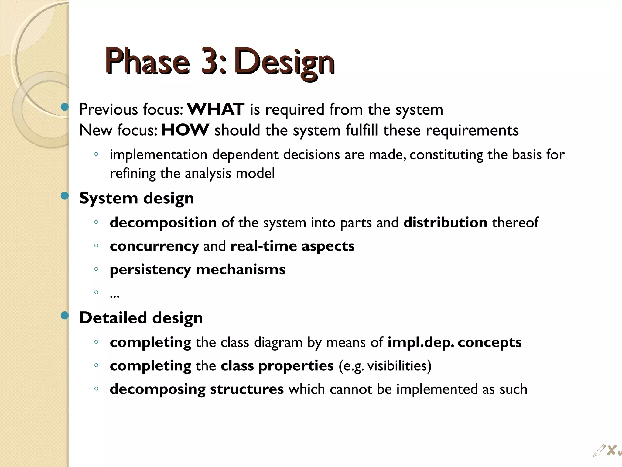 Phase 3: DesignPhase 3: Design
 Previous focus: WHAT is required from the system
New focus: HOW should the system fulfill these requirements
◦ implementation dependent decisions are made, constituting the basis for
refining the analysis model
 System design
◦ decomposition of the system into parts and distribution thereof
◦ concurrency and real-time aspects
◦ persistency mechanisms
◦ ...
 Detailed design
◦ completing the class diagram by means of impl.dep. concepts
◦ completing the class properties (e.g. visibilities)
◦ decomposing structures which cannot be implemented as such
$
 