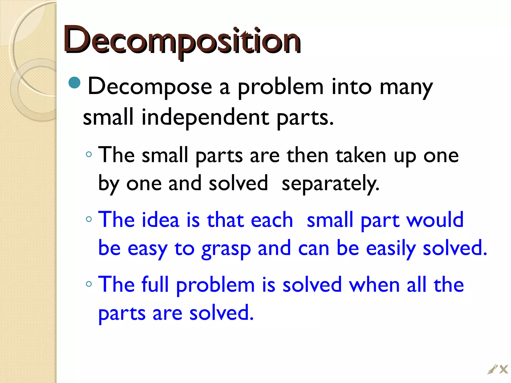 DecompositionDecomposition
Decompose a problem into many
small independent parts.
◦ The small parts are then taken up one
by one and solved separately.
◦ The idea is that each small part would
be easy to grasp and can be easily solved.
◦ The full problem is solved when all the
parts are solved.

 